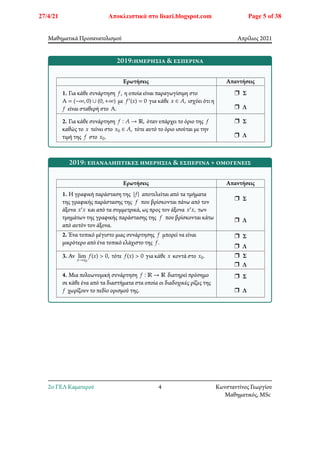 Μαθηματικά Προσανατολισμού Απρίλιος 2021
2019:ημερήσια & εσπερινά
Ερωτήσεις Απαντήσεις
1. Για κάθε συνάρτηση 𝑓, η οποία είναι παραγωγίσιμη στο
Α = (−∞, 0) ∪ (0, +∞) με 𝑓′(𝑥) = 0 για κάθε 𝑥 ∈ 𝐴, ισχύει ότι η
𝑓 είναι σταθερή στο Α.
r Σ
r Λ
2. Για κάθε συνάρτηση 𝑓 ∶ 𝐴 → ℝ, όταν υπάρχει το όριο της 𝑓
καθώς το 𝑥 τείνει στο 𝑥0 ∈ 𝐴, τότε αυτό το όριο ισούται με την
τιμή της 𝑓 στο 𝑥0.
r Σ
r Λ
2019: επαναληπτικές ημερήσια & εσπερινά + ομογενείς
Ερωτήσεις Απαντήσεις
1. Η γραφική παράσταση της |𝑓| αποτελείται από τα τμήματα
της γραφικής παράστασης της 𝑓 που βρίσκονται πάνω από τον
άξονα 𝑥′𝑥 και από τα συμμετρικά, ως προς τον άξονα 𝑥′𝑥, των
τμημάτων της γραφικής παράστασης της 𝑓 που βρίσκονται κάτω
από αυτόν τον άξονα.
r Σ
r Λ
2. Ένα τοπικό μέγιστο μιας συνάρτησης 𝑓 μπορεί να είναι
μικρότερο από ένα τοπικό ελάχιστο της 𝑓.
r Σ
r Λ
3. Αν lim
𝑥→𝑥0
𝑓(𝑥) > 0, τότε 𝑓(𝑥) > 0 για κάθε 𝑥 κοντά στο 𝑥0. r Σ
r Λ
4. Μια πολυωνυμική συνάρτηση 𝑓 ∶ ℝ → ℝ διατηρεί πρόσημο
σε κάθε ένα από τα διαστήματα στα οποία οι διαδοχικές ρίζες της
𝑓 χωρίζουν το πεδίο ορισμού της.
r Σ
r Λ
2o ΓΕΛ Καματερού 4 Κωνσταντίνος Γεωργίου
Μαθηματικός, MSc
27/4/21 Αποκλειστικά στο lisari.blogspot.com Page 5 of 38
 