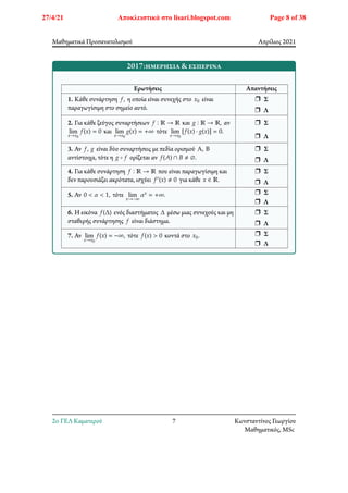 Μαθηματικά Προσανατολισμού Απρίλιος 2021
2017:ημερήσια & εσπερινά
Ερωτήσεις Απαντήσεις
1. Κάθε συνάρτηση 𝑓, η οποία είναι συνεχής στο 𝑥0 είναι
παραγωγίσιμη στο σημείο αυτό.
r Σ
r Λ
2. Για κάθε ζεύγος συναρτήσεων 𝑓 ∶ ℝ → ℝ και 𝑔 ∶ ℝ → ℝ, αν
lim
𝑥→𝑥0
𝑓(𝑥) = 0 και lim
𝑥→𝑥0
𝑔(𝑥) = +∞ τότε lim
𝑥→𝑥0
[𝑓(𝑥) ⋅ 𝑔(𝑥)] = 0.
r Σ
r Λ
3. Αν 𝑓, 𝑔 είναι δύο συναρτήσεις με πεδία ορισμού Α, Β
αντίστοιχα, τότε η 𝑔 ∘ 𝑓 ορίζεται αν 𝑓(𝐴) ∩ 𝐵 ≠ ∅.
r Σ
r Λ
4. Για κάθε συνάρτηση 𝑓 ∶ ℝ → ℝ που είναι παραγωγίσιμη και
δεν παρουσιάζει ακρότατα, ισχύει 𝑓′(𝑥) ≠ 0 για κάθε 𝑥 ∈ ℝ.
r Σ
r Λ
5. Αν 0 < 𝛼 < 1, τότε lim
𝑥→−∞
𝛼𝑥 = +∞. r Σ
r Λ
6. Η εικόνα 𝑓(Δ) ενός διαστήματος Δ μέσω μιας συνεχούς και μη
σταθερής συνάρτησης 𝑓 είναι διάστημα.
r Σ
r Λ
7. Αν lim
𝑥→𝑥0
𝑓(𝑥) = −∞, τότε 𝑓(𝑥) > 0 κοντά στο 𝑥0. r Σ
r Λ
2o ΓΕΛ Καματερού 7 Κωνσταντίνος Γεωργίου
Μαθηματικός, MSc
27/4/21 Αποκλειστικά στο lisari.blogspot.com Page 8 of 38
 
