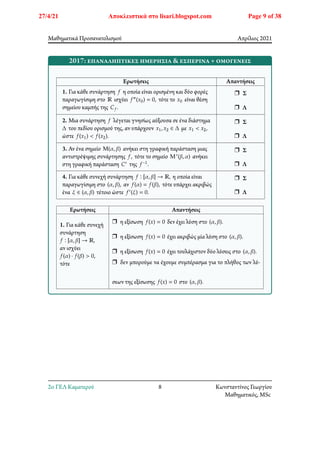 Μαθηματικά Προσανατολισμού Απρίλιος 2021
2017: επαναληπτικές ημερήσια & εσπερινά + ομογενείς
Ερωτήσεις Απαντήσεις
1. Για κάθε συνάρτηση 𝑓 η οποία είναι ορισμένη και δύο φορές
παραγωγίσιμη στο ℝ ισχύει 𝑓″(𝑥0) = 0, τότε το 𝑥0 είναι θέση
σημείου καμπής της 𝐶𝑓.
r Σ
r Λ
2. Μια συνάρτηση 𝑓 λέγεται γνησίως αύξουσα σε ένα διάστημα
Δ του πεδίου ορισμού της, αν υπάρχουν 𝑥1, 𝑥2 ∈ Δ με 𝑥1 < 𝑥2,
ώστε 𝑓(𝑥1) < 𝑓(𝑥2).
r Σ
r Λ
3. Αν ένα σημείο Μ(𝛼, 𝛽) ανήκει στη γραφική παράσταση μιας
αντιστρέψιμης συνάρτησης 𝑓, τότε το σημείο Μ′(𝛽, 𝛼) ανήκει
στη γραφική παράσταση 𝐶′ της 𝑓−1.
r Σ
r Λ
4. Για κάθε συνεχή συνάρτηση 𝑓 ∶ [𝛼, 𝛽] → ℝ, η οποία είναι
παραγωγίσιμη στο (𝛼, 𝛽), αν 𝑓(𝛼) = 𝑓(𝛽), τότε υπάρχει ακριβώς
ένα 𝜉 ∈ (𝛼, 𝛽) τέτοιο ώστε 𝑓′(𝜉) = 0.
r Σ
r Λ
Ερωτήσεις Απαντήσεις
1. Για κάθε συνεχή
συνάρτηση
𝑓 ∶ [𝛼, 𝛽] → ℝ,
αν ισχύει
𝑓(𝛼) ⋅ 𝑓(𝛽) > 0,
τότε
r η εξίσωση 𝑓(𝑥) = 0 δεν έχει λύση στο (𝛼, 𝛽).
r η εξίσωση 𝑓(𝑥) = 0 έχει ακριβώς μία λύση στο (𝛼, 𝛽).
r η εξίσωση 𝑓(𝑥) = 0 έχει τουλάχιστον δύο λύσεις στο (𝛼, 𝛽).
r δεν μπορούμε να έχουμε συμπέρασμα για το πλήθος των λύ-
σεων της εξίσωσης 𝑓(𝑥) = 0 στο (𝛼, 𝛽).
2o ΓΕΛ Καματερού 8 Κωνσταντίνος Γεωργίου
Μαθηματικός, MSc
27/4/21 Αποκλειστικά στο lisari.blogspot.com Page 9 of 38
 