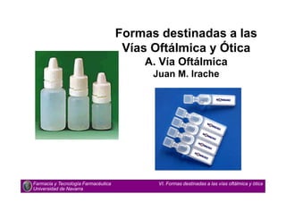 Formas destinadas a las
Vías Oftálmica y Ótica
A. Vía Oftálmica
Juan M. Irache
Farmacia y Tecnología Farmacéutica
Universidad de Navarra
VI. Formas destinadas a las vías oftálmica y ótica
 