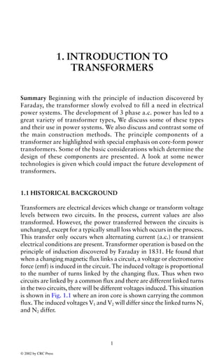 1. INTRODUCTION TO
                          TRANSFORMERS


Summary Beginning with the principle of induction discovered by
Faraday, the transformer slowly evolved to fill a need in electrical
power systems. The development of 3 phase a.c. power has led to a
great variety of transformer types, We discuss some of these types
and their use in power systems. We also discuss and contrast some of
the main construction methods. The principle components of a
transformer are highlighted with special emphasis on core-form power
transformers. Some of the basic considerations which determine the
design of these components are presented. A look at some newer
technologies is given which could impact the future development of
transformers.


1.1 HISTORICAL BACKGROUND

Transformers are electrical devices which change or transform voltage
levels between two circuits. In the process, current values are also
transformed. However, the power transferred between the circuits is
unchanged, except for a typically small loss which occurs in the process.
This transfer only occurs when alternating current (a.c.) or transient
electrical conditions are present. Transformer operation is based on the
principle of induction discovered by Faraday in 1831. He found that
when a changing magnetic flux links a circuit, a voltage or electromotive
force (emf) is induced in the circuit. The induced voltage is proportional
to the number of turns linked by the changing flux. Thus when two
circuits are linked by a common flux and there are different linked turns
in the two circuits, there will be different voltages induced. This situation
is shown in Fig. 1.1 where an iron core is shown carrying the common
flux. The induced voltages V1 and V2 will differ since the linked turns N1
and N2 differ.




                                     1

© 2002 by CRC Press
 