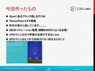 19
今回作ったもの
 Gymにあるブロック崩しを行うAI
 TensorFlow 0.9で実装
 昨日の夜から回しています。。。。
 200万イテレーション程度（実際2000万くらいは必要）
 CPUマシンなので学習が全然すすまないww
 GPUマシンなら１日で2000万くらい回せるとのこと
2016/6/23
C8Lab Copyright 2014 C8Lab Inc. All rights reserved
 