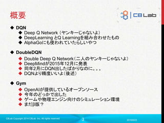 3
概要
 DQN
 Deep Q Network （ヤンキーじゃないよ）
 DeepLearning とQ Learningを組み合わせたもの
 AlphaGoにも使われていたらしいやつ
 DoubleDQN
 Double Deep Q Network（二人のヤンキーじゃないよ）
 DeepMindが2015年12月に発表
 同年2月にDQN出したばかりなのに。。。
 DQNより精度いいよ（後述）
 Gym
 OpenAIが提供しているオープンソース
 今年のどっかで出した
 ゲームや物理エンジン向けのシミュレーション環境
 まだβ版？
2016/6/23
C8Lab Copyright 2014 C8Lab Inc. All rights reserved
 