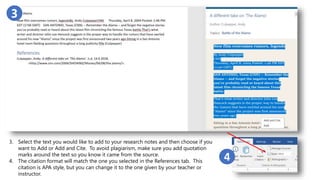 Slide 3
3
3. Select the text you would like to add to your research notes and then choose if you
want to Add or Add and Cite. To avoid plagiarism, make sure you add quotation
marks around the text so you know it came from the source.
4. The citation format will match the one you selected in the References tab. This
citation is APA style, but you can change it to the one given by your teacher or
instructor.
4
 