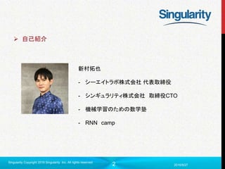 2 2016/9/27
Singularity Copyright 2016 Singularity Inc. All rights reserved
 自己紹介
新村拓也
- シーエイトラボ株式会社 代表取締役
- シンギュラリティ株式会社 取締役CTO
- 機械学習のための数学塾
- RNN camp
 