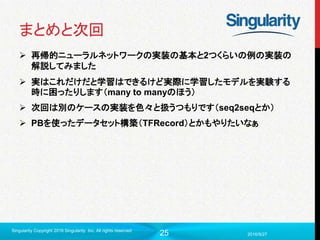 25
まとめと次回
 再帰的ニューラルネットワークの実装の基本と2つくらいの例の実装の
解説してみました
 実はこれだけだと学習はできるけど実際に学習したモデルを実験する
時に困ったりします（many to manyのほう）
 次回は別のケースの実装を色々と扱うつもりです（seq2seqとか）
 PBを使ったデータセット構築（TFRecord）とかもやりたいなぁ
2016/9/27
Singularity Copyright 2016 Singularity Inc. All rights reserved
 