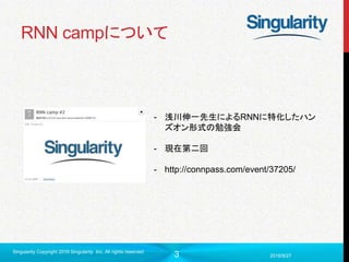 3
RNN campについて
2016/9/27
Singularity Copyright 2016 Singularity Inc. All rights reserved
- 浅川伸一先生によるRNNに特化したハン
ズオン形式の勉強会
- 現在第二回
- http://connpass.com/event/37205/
 