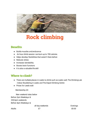 Rock climbing
Benefits
● Builds muscles and endurance
● An hour climb session can burn up to 700 calories
● Helps develop flexibilities that weren’t there before
● Reduces stress
● Increases bendability
● Boosts brain functions
● It is also a valuable life skill
Where to climb?
● There are multiple places in Leeds to climb such as Leeds wall, The Climbing Lab
: Indoor Bouldering in Leeds and The Depot Climbing Centre
● Prices for Leeds wall:
Membership £4
New weekend rates below
Before 2pm Weekdays &
330-6pm weekends
Before 4pm Weekdays &
all day weekends Evenings
Adults £7 £8.50
 