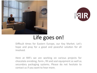 Life	
  goes	
  on!	
  
Diﬃcult	
   1mes	
   for	
   Eastern	
   Europe,	
   our	
   Key	
   Market.	
   Let’s	
  
hope	
   and	
   pray	
   for	
   a	
   good	
   and	
   peaceful	
   solu1on	
   for	
   all	
  
involved.	
  	
  
	
  
Here	
   at	
   RIR’s	
   we	
   are	
   working	
   on	
   various	
   projects	
   for	
  
chocolate	
  enrobing,	
  form-­‐,	
  ﬁll	
  and	
  seal	
  equipment	
  as	
  well	
  as	
  
secundary	
   packaging	
   systems.	
   Please	
   do	
   not	
   hesitate	
   to	
  
contact	
  us	
  if	
  you	
  want	
  to	
  hear	
  more.	
  
 