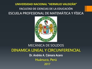 UNIVERSIDAD NACIONAL “HERMILIO VALDIZÁN”
FACULTAD DE CIENCIAS DE LA EDUCACIÓN
ESCUELA PROFESIONAL DE MATEMÁTICA Y FÍSICA
MECÁNICA DE SOLIDOS
DINAMICA LINEAL Y CIRCUNFERENCIAL
Dr. Andrés A. Cámara Acero
Huánuco, Perú
2017
 