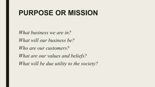 PURPOSE OR MISSION
What business we are in?
What will our business be?
Who are our customers?
What are our values and beliefs?
What will be due utility to the society?
 