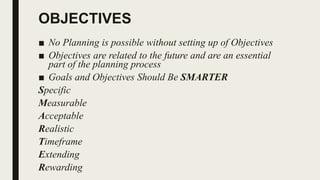 OBJECTIVES
■ No Planning is possible without setting up of Objectives
■ Objectives are related to the future and are an essential
part of the planning process
■ Goals and Objectives Should Be SMARTER
Specific
Measurable
Acceptable
Realistic
Timeframe
Extending
Rewarding
 