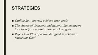 STRATEGIES
■ Outline how you will achieve your goals
■ The cluster of decisions and actions that managers
take to help an organization reach its goal
■ Refers to a Plan of action designed to achieve a
particular Goal
 