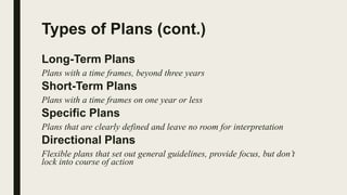 Types of Plans (cont.)
Long-Term Plans
Plans with a time frames, beyond three years
Short-Term Plans
Plans with a time frames on one year or less
Specific Plans
Plans that are clearly defined and leave no room for interpretation
Directional Plans
Flexible plans that set out general guidelines, provide focus, but don’t
lock into course of action
 