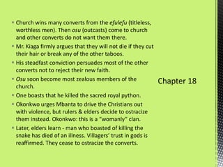  Church wins many converts from the efulefu (titleless,
  worthless men). Then osu (outcasts) come to church
  and other converts do not want them there.
 Mr. Kiaga firmly argues that they will not die if they cut
  their hair or break any of the other taboos.
 His steadfast conviction persuades most of the other
  converts not to reject their new faith.
 Osu soon become most zealous members of the
  church.
 One boasts that he killed the sacred royal python.
 Okonkwo urges Mbanta to drive the Christians out
  with violence, but rulers & elders decide to ostracize
  them instead. Okonkwo: this is a “womanly” clan.
 Later, elders learn - man who boasted of killing the
  snake has died of an illness. Villagers’ trust in gods is
  reaffirmed. They cease to ostracize the converts.
 