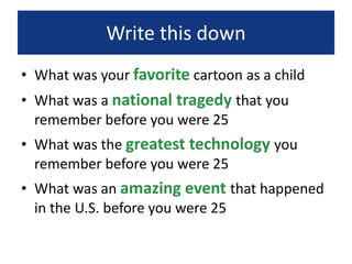 Write this down
• What was your favorite cartoon as a child
• What was a national tragedy that you
remember before you were 25
• What was the greatest technology you
remember before you were 25
• What was an amazing event that happened
in the U.S. before you were 25
 