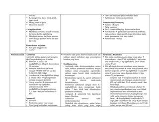 mukosa                                                                                        Crackles atau ronki pada auskultasi dada
                 Konjungtivitis, diare, batuk, pilek,                                                          Sulit makan, menyusu atau minum.
                  suara serak
                 Mengi, ronki di paru                                                                         Pemeriksaan Penunjang
                 Eksantem ulseratif                                                                            Saturasi Oksigen
                                                                                                                Pulse oximetry
                Faringitis difteri:                                                                             AGD menilai bayi dg distress nafas berat
                 Membran asimetris, mudah berdarah,                                                            Foto thoraks  gambaran hiperinflasi & infiltrate,
                  berwarna kelabu pada faring                                                                    tapi gambaran tidak spesifik dapat ditemukan pada
                 Membran meluas dari batas anterior                                                             asma, pneumonia viral atau tipikal.
                  tonsil hingga palatum mole dan atau                                                           Pemeriksaan virologi
                  ke uvula

                Pemeriksaan lanjutan:
                 Tes apus tenggorokan
                 ASTO

Penataksanaan   Antibiotik                                   Penderita tidak perlu dirawat inap kecuali ada   Antibiotika Profilaksis
                Antibiotik pilihan pada terapi faringitis     indikasi seperti dehidrasi atau penyempitan       Bila nafas cepat saja, pasien dapat rawat jalan 
                akut Streptokokus grup A adalah:              bronkus yang berat.                                kotrimoksazol (4 mg TMP/kgBB/kali) 2 kali sehari
                 Penisilin V oral 15-30                                                                         atau amoksisilin (25 mg/kgBB/kali), 2 kali sehari
                   mg/kgBB/hari, dibagi 3 dosis selama       Medikamentosa                                      selama 3 hari
                   10 hari atau                               - Antibiotik tidak direkomendasikan secara        Bila ada tanda distress pernafasan tanpa sianosis,
                 Benzatin penisilin G IM dosis                 rutin, bahkan pemberian antibiotik dengan        anak masih bisa minum  rawat anak di rumah sakit
                   tunggal 600.000 (BB<30 kg) dan               indikasi untuk pencegahan superinfeksi           dan beri ampisilin (25-50 mg/kgBB/kali IV atau IM
                   1.200.000 (BB>30kg)                          saluran napas bawah tidak memberikan             setiap 6 jam), yang harus dipantau dalam 24 jam
                 Amoksisilin 50 mg/kgBB/hari dibagi            keuntungan.                                      selama 72 jam pertama.
                   2 selama 6 hari  dpt digunakan            - Bronkodilator agonis 2, seperti salbutamol            - Respons baik  terapi dilanjutkan di rumah
                   sebagai pengganti penisilin                          jika     disertai     tanda-tanda              atau di rumah sakit dengan amoksisilin oral
                 Alergi penisilin  eritromisin etil           bronkokontriksi.                                        (25 mg/kgBB/kali, 2 kali sehari), untuk 3 hari
                   suksinat 40 mg/kgBB/hari,                    Pemberian salbutamol dengan dosis 0,1                   berikutnya.
                   eritromisin esolat 20-40                     mg/kgBB/kali akan mengurangi batuk                    - Bila keadaan klinis memburuk sebelum 48
                   mg/kgBB/hari dengan pemberian                dalam 7 hari, lebih baik dibandingkan                   jam, atau terdapat keadaan yang berat (tidak
                   2,3, atau 4 kali per hari selama 10          pemberian antibiotik,                                   dapat menyusu atau minum/makan atau
                   hari.                                      - Analgesik & antipiretik bila diperlukan                 memuntahkan semuanya, kejang,letargis atau
                                                                dapat diberikan.                                        tidak sadar, sianosis, distress pernapasan
                Supportif                                     - Pemberian           antitusif         tidak             berat),  ditambahkan kloramfenikol (25
                 Isitirahat                                    direkomendasikan                                        mg/kgBB/kali IM atau IV setiap 8 jam sampai
                 Pemberian cairan yang sesuai                - Mukolitik dan ekspektoran, walau belum                  keadaan meembaik, dilanjutkan per oral 4 kali
                 Nyeri yang berlebihan atau demam              cukup bukti klinis yang kuat, dapat                     sehari sampai total 10 hari.
 
