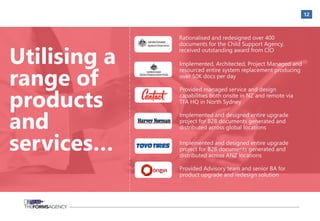12
Utilising a
range of
products
and
services…
Rationalised and redesigned over 400
documents for the Child Support Agency,
received outstanding award from CIO
Implemented, Architected, Project Managed and
resourced entire system replacement producing
over 50K docs per day
Provided managed service and design
capabilities both onsite in NZ and remote via
TFA HQ in North Sydney
Implemented and designed entire upgrade
project for B2B documents generated and
distributed across global locations
Implemented and designed entire upgrade
project for B2B documents generated and
distributed across ANZ locations
Provided Advisory team and senior BA for
product upgrade and redesign solution
 