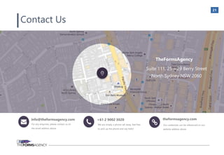 21
TheFormsAgency
Suite 111, 25 – 29 Berry Street
North Sydney NSW 2060
info@theformsagency.com +61 2 9002 3020 theformsagency.com
Contact Us
For any enquiries, please contact us on
the email address above.
We are simply a phone call away, feel free
to pick up the phone and say hello!
Our credentials can be referenced on our
website address above
 