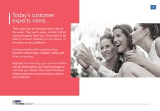 3
They want you on demand, every day of
the week. They want easier, simpler, better
communication from you. They want to be
able to connect instantly on any device, at
any time, on any platform.
Communicating with customers has
become increasingly complex, costly and
time consuming.
Digitally transforming your communication
can be challenging, but TheFormsAgency
can help you deliver the most innovative
digital customer communications advice
and solutions.
Today’s customer
expects more…
 
