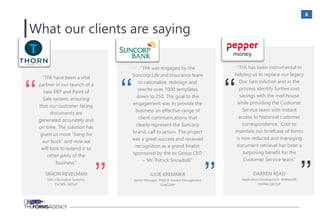 6
“TFA was engaged by the
Suncorp Life and Insurance team
to rationalise, redesign and
rewrite over 1000 templates
down to 250. The goal to the
engagement was to provide the
business an effective range of
client communications that
clearly represent the Suncorp
brand, call to action. The project
was a great success and received
recognition as a grand finalist
sponsored by the ex Group CEO
– Mr. Patrick Snowball.”
JULIE KREMMER
Senior Manager, PMO & Vendor Management
SUNCORP
‘‘
’’
“TFA have been a vital
partner in our launch of a
new ERP and Point of
Sale system, ensuring
that our customer facing
documents are
generated accurately and
on time. The solution has
given us more “bang for
our buck” and now we
will look to extend it to
other parts of the
business.”
SIMON REVELMAN
GM, Information Systems,
THORN GROUP
‘‘
’’
.
“TFA has been instrumental in
helping us to replace our legacy
Doc Gen solution and in the
process identify further cost
savings with the mail house
while providing the Customer
Service team with instant
access to historical customer
correspondence. Cost to
maintain our briefcase of forms
is now reduced and managing
document retrieval has been a
surprising benefit for the
Customer Service team.”
DARREN READ
Application Development MANAGER
PEPPER GROUP
‘‘
’’
What our clients are saying
 