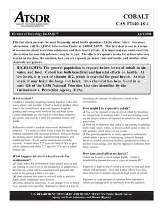 COBALT
CAS #7440-48-4

Division of Toxicology ToxFAQsTM
April 2004
This fact sheet answers the most frequently asked health questions (FAQs) about cobalt. For more
information, call the ATSDR Information Center at 1-888-422-8737. This fact sheet is one in a series
of summaries about hazardous substances and their health effects. It is important you understand this
information because this substance may harm you. The effects of exposure to any hazardous substance
depend on the dose, the duration, how you are exposed, personal traits and habits, and whether other
chemicals are present.
HIGHLIGHTS: The general population is exposed to low levels of cobalt in air,
water, and food. Cobalt has both beneficial and harmful effects on health. At
low levels, it is part of vitamin B12, which is essential for good health. At high
levels, it may harm the lungs and heart. This chemical has been found in at
least 426 of the 1,636 National Priorities List sites identified by the
Environmental Protection Agency (EPA).
What is cobalt?
Cobalt is a naturally occurring element found in rocks, soil,
water, plants, and animals. Cobalt is used to produce alloys
used in the manufacture of aircraft engines, magnets,
grinding and cutting tools, artificial hip and knee joints.
Cobalt compounds are also used to color glass, ceramics
and paints, and used as a drier for porcelain enamel and
paints.
Radioactive cobalt is used for commercial and medical
purposes. 60
Co (read as cobalt sixty) is used for sterilizing
medical equipment and consumer products, radiation therapy
for treating cancer patients, manufacturing plastics, and
irradiating food. 57
Co is used in medical and scientific
research. It takes about 5.27 years for half of 60
Co to give
off its radiation and about 272 days for 57
Co; this is called
the half-life.
What happens to cobalt when it enters the
environment?
‘ Cobalt enters the environment from natural sources and
the burning of coal or oil or the production of cobalt alloys.
‘ In the air, cobalt will be associated with particles that
settle to the ground within a few days.
‘ Cobalt released into water or soil will stick to particles.
Some cobalt compounds may dissolve.
‘ Cobalt cannot be destroyed. It can change form or attach
to or separate from particles. Radioactive decay is a way of
decreasing the amount of radioactive cobalt in the
environment.
How might I be exposed to cobalt?
‘ You can be exposed to low levels of cobalt by breathing
air, eating food, or drinking water. Food and drinking water
are the largest sources of exposure to cobalt for the general
population.
‘ Working in industries that make or use cutting or grinding
tools; mine, smelt, refine, or process cobalt metal or ores; or
that produce cobalt alloys or use cobalt.
‘ The general population is rarely exposed to radioactive
cobalt unless a person is undergoing radiation therapy.
However, workers at nuclear facilities, irradiation facilities, or
nuclear waste storage sites may be exposed to radiation from
these sources.
How can cobalt affect my health?
Cobalt can benefit or harm human health. Cobalt is
beneficial for humans because it is part of vitamin B12.
Exposure to high levels of cobalt can result in lung and heart
effects and dermatitis. Liver and kidney effects have also
been observed in animals exposed to high levels of cobalt.
Exposure to large amounts of radiation from radioactive
cobalt can damage cells in your body from the radiation.
U.S. DEPARTMENT OF HEALTH AND HUMAN SERVICES, Public Health Service
Agency for Toxic Substances and Disease Registry
 