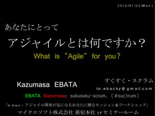 2 0 1 0 /0 1 /2 2 (M o n )




あなたにとって

アジャイルとは何ですか？
         What is "Agile" for you?

                                     すくすく・スクラム
    Kazumasa EBATA              t o .e b a c k y @ g m a il.c o m
      EBATA Kazumasa; sukusuku-scrum. (#suc3rum)
「A S t a r t – アジャイル開発が気になるあなたに贈るセッション＆ワークショップ」

    マイクロソフト株式会社 新宿本社 5 F セミナールーム
 
