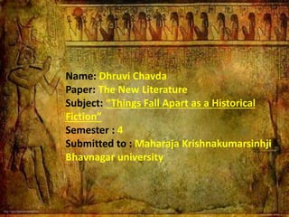 Name: Dhruvi Chavda
Paper: The New Literature
Subject: “Things Fall Apart as a Historical
Fiction”
Semester : 4
Submitted to : Maharaja Krishnakumarsinhji
Bhavnagar university
 