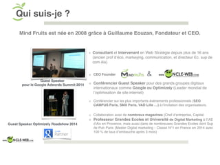 Consultant et Intervenant en Web Stratégie depuis plus de 16 ans
(ancien prof d’éco, markeying, communication, et directeur Ec. sup de
com Aix)
CEO Founder
Conférencier Guest Speaker pour des grands groupes digitaux
internationaux comme Google ou Optimizely (Leader mondial de
l’optimisation de site internet)
Conférencier sur les plus importants évènements professionnels (SEO
CAMPUS Paris, SMX Paris, VAD Lille …) à l’invitation des organisateurs.
Collaboration avec de nombreux magazines (Chef d’entreprise, Capital
Professeur Grandes Ecoles et Université de Digital Marketing à l’IAE
d’Aix en Provence, mais aussi dans de nombreuses Grandes Ecoles dont Sup
de Pub Paris (Master Digital marketing - Classé N°1 en France en 2014 avec
100 % de taux d’embauche après 3 mois)
Qui suis-je ?
Guest Speaker
pour le Google Adwords Summit 2014
Guest Speaker Optimizely Roadshow 2014
&
Mind Fruits est née en 2008 grâce à Guillaume Eouzan, Fondateur et CEO.
 