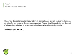 33
Partie 1
DÉFINISSONS LE MARKETING
Ensemble des actions qui ont pour objet de connaître, de prévoir et, éventuellement,
de stimuler les besoins des consommateurs à l'égard des biens et des services et
d'adapter la production et la commercialisation aux besoins ainsi précisés.
Au début était les 4 P !
 