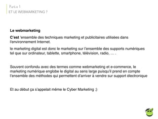ET LE WEBMARKETING ?
Le webmarketing
C’est 'ensemble des techniques marketing et publicitaires utilisées dans
l'environnement Internet.
le marketing digital est donc le marketing sur l’ensemble des supports numériques
tel que sur ordinateur, tablette, smartphone, télévision, radio, … .
Souvent confondu avec des termes comme webmarketing et e-commerce, le
marketing numérique englobe le digital au sens large puisqu’il prend en compte
l’ensemble des méthodes qui permettent d’arriver à vendre sur support électronique
Et au début ça s’appelait même le Cyber Marketing ;)
Partie 1
 