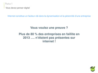 Vous devez penser digital
Partie 1
Internet constitue un facteur clé dans la dynamisation et la pérennité d’une entreprise
Vous voulez une preuve ?
Plus de 80 % des entreprises en faillite en
2013 …. n’étaient pas présentes sur
internet !
 