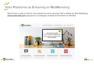 Notre Plateforme de E-learning en WebMarketing
Mind Fruits a créé en 2014 la 1ère plateforme de E-Learning 100 % dédiée au Web Marketing
www.oncle-web.com proposant un catalogue complet de formation en illimitée
 