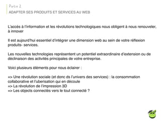L’accès à l’information et les révolutions technologiques nous obligent à nous renouveler,
à innover
Il est aujourd’hui essentiel d’intégrer une dimension web au sein de votre réﬂexion
produits- services.
Les nouvelles technologies représentent un potentiel extraordinaire d’extension ou de
déclinaison des activités principales de votre entreprise.
Voici plusieurs éléments pour nous éclairer :
=> Une révolution sociale (et donc ds l’univers des services) : la consommation
collaborative et l’uberisation qui en découle
=> La révolution de l’impression 3D
=> Les objects connectés vers le tout connecté ?
ADAPTER SES PRODUITS ET SERVICES AU WEB
Partie 2
 