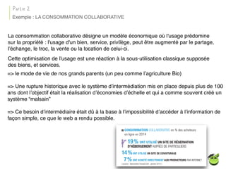 La consommation collaborative désigne un modèle économique où l'usage prédomine
sur la propriété : l'usage d'un bien, service, privilège, peut être augmenté par le partage,
l'échange, le troc, la vente ou la location de celui-ci.
Cette optimisation de l'usage est une réaction à la sous-utilisation classique supposée
des biens, et services.
Exemple : LA CONSOMMATION COLLABORATIVE
Partie 2
=> le mode de vie de nos grands parents (un peu comme l’agriculture Bio)
=> Une rupture historique avec le système d’intermédiation mis en place depuis plus de 100
ans dont l’objectif était la réalisation d’économies d’échelle et qui a comme souvent créé un
système “malsain”
=> Ce besoin d’intermédiaire était dû à la base à l’impossibilité d’accéder à l’information de
façon simple, ce que le web a rendu possible.
 