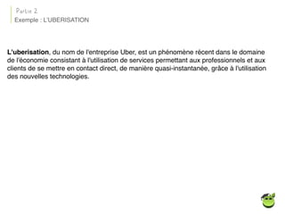 L'uberisation, du nom de l'entreprise Uber, est un phénomène récent dans le domaine
de l'économie consistant à l'utilisation de services permettant aux professionnels et aux
clients de se mettre en contact direct, de manière quasi-instantanée, grâce à l'utilisation
des nouvelles technologies.
Exemple : L’UBERISATION
Partie 2
 