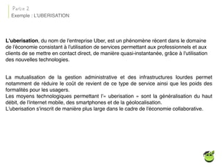 L'uberisation, du nom de l'entreprise Uber, est un phénomène récent dans le domaine
de l'économie consistant à l'utilisation de services permettant aux professionnels et aux
clients de se mettre en contact direct, de manière quasi-instantanée, grâce à l'utilisation
des nouvelles technologies.
Exemple : L’UBERISATION
Partie 2
La mutualisation de la gestion administrative et des infrastructures lourdes permet
notamment de réduire le coût de revient de ce type de service ainsi que les poids des
formalités pour les usagers.
Les moyens technologiques permettant l'« uberisation » sont la généralisation du haut
débit, de l'internet mobile, des smartphones et de la géolocalisation.
L'uberisation s'inscrit de manière plus large dans le cadre de l'économie collaborative.
 