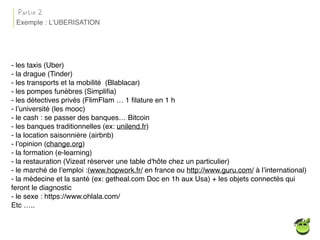 - les taxis (Uber)
- la drague (Tinder)
- les transports et la mobilité (Blablacar)
- les pompes funèbres (Simpliﬁa)
- les détectives privés (FlimFlam … 1 ﬁlature en 1 h
- l’université (les mooc)
- le cash : se passer des banques… Bitcoin
- les banques traditionnelles (ex: unilend.fr)
- la location saisonnière (airbnb)
- l’opinion (change.org)
- la formation (e-learning)
- la restauration (Vizeat réserver une table d'hôte chez un particulier)
- le marché de l’emploi :(www.hopwork.fr/ en france ou http://www.guru.com/ à l’international)
- la médecine et la santé (ex: getheal.com Doc en 1h aux Usa) + les objets connectés qui
feront le diagnostic
- le sexe : https://www.ohlala.com/
Etc …..
Partie 2
Exemple : L’UBERISATION
 
