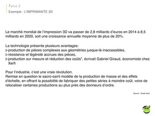 Le marché mondial de l’impression 3D va passer de 2,8 milliards d’euros en 2014 à 8,5
milliards en 2020, soit une croissance annuelle moyenne de plus de 20%.
La technologie présente plusieurs avantages:
production de pièces complexes aux géométries jusque-là inaccessibles,
résistance et légèreté accrues des pièces,
production sur mesure et réduction des coûts", écrivait Gabriel Giraud, économiste chez
Xerﬁ
Pour l’industrie, c’est une vraie révolution.
Remise en question le sacro-saint modèle de la production de masse et des effets
d'échelle, en offrant la possibilité de fabriquer des petites séries à moindre coût, voire de
relocaliser certaines productions au plus près des donneurs d’ordre.
Source : Etude Xerﬁ
Partie 2
Exemple : L’IMPRIMANTE 3D
 