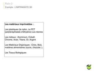 Les matériaux imprimables :
Les plastiques (le nylon, Le PET
(polytéréphtalate d'éthylène) Les résines
Les métaux : Aluminium, Cobalt-
Chrome, Acier, Titane, Or, Argent
Les Matériaux Organiques : Cires, Bois,
matières alimentaires (sucre, chocolat..),
Les Tissus Biologiques
Partie 2
Exemple : L’IMPRIMANTE 3D
 