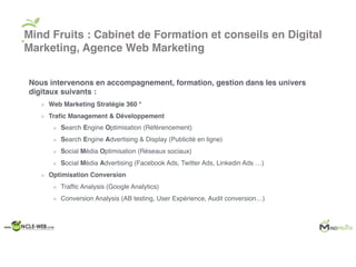 Nous intervenons en accompagnement, formation, gestion dans les univers
digitaux suivants :
Web Marketing Stratégie 360 °
Traﬁc Management & Développement
Search Engine Optimisation (Référencement)
Search Engine Advertising & Display (Publicité en ligne)
Social Média Optimisation (Réseaux sociaux)
Social Média Advertising (Facebook Ads, Twitter Ads, Linkedin Ads …)
Optimisation Conversion
Trafﬁc Analysis (Google Analytics)
Conversion Analysis (AB testing, User Expérience, Audit conversion…)
Mind Fruits : Cabinet de Formation et conseils en Digital
Marketing, Agence Web Marketing
 