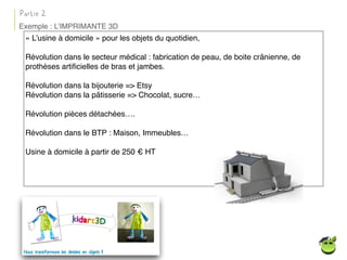 « L’usine à domicile » pour les objets du quotidien,
Révolution dans le secteur médical : fabrication de peau, de boite crânienne, de
prothèses artiﬁcielles de bras et jambes.
Révolution dans la bijouterie => Etsy
Révolution dans la pâtisserie => Chocolat, sucre…
Révolution pièces détachées….
Révolution dans le BTP : Maison, Immeubles…
Usine à domicile à partir de 250 € HT
Partie 2
Exemple : L’IMPRIMANTE 3D
 