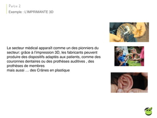 Le secteur médical apparaît comme un des pionniers du
secteur: grâce à l’impression 3D, les fabricants peuvent
produire des dispositifs adaptés aux patients, comme des
couronnes dentaires ou des prothèses auditives , des
prothèses de membres
mais aussi … des Crânes en plastique
Partie 2
Exemple : L’IMPRIMANTE 3D
 