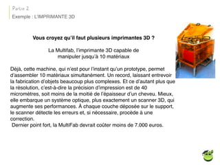 Vous croyez qu’il faut plusieurs imprimantes 3D ?
La Multifab, l’imprimante 3D capable de
manipuler jusqu’à 10 matériaux
Déjà, cette machine, qui n’est pour l’instant qu’un prototype, permet
d’assembler 10 matériaux simultanément. Un record, laissant entrevoir
la fabrication d’objets beaucoup plus complexes. Et ce d’autant plus que
la résolution, c’est-à-dire la précision d’impression est de 40
micromètres, soit moins de la moitié de l’épaisseur d’un cheveu. Mieux,
elle embarque un système optique, plus exactement un scanner 3D, qui
augmente ses performances. À chaque couche déposée sur le support,
le scanner détecte les erreurs et, si nécessaire, procède à une
correction.
Dernier point fort, la MultiFab devrait coûter moins de 7.000 euros.
Partie 2
Exemple : L’IMPRIMANTE 3D
 