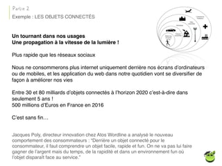 Un tournant dans nos usages
Une propagation à la vitesse de la lumière !
Plus rapide que les réseaux sociaux
Nous ne consommerons plus internet uniquement derrière nos écrans d’ordinateurs
ou de mobiles, et les application du web dans notre quotidien vont se diversiﬁer de
façon à améliorer nos vies
Entre 30 et 80 milliards d’objets connectés à l’horizon 2020 c’est-à-dire dans
seulement 5 ans !
500 millions d’Euros en France en 2016
C’est sans ﬁn…
Jacques Poly, directeur innovation chez Atos Wordline a analysé le nouveau
comportement des consommateurs : “Derrière un objet connecté pour le
consommateur, il faut comprendre un objet facile, rapide et fun. On ne va pas lui faire
gagner de l’argent mais du temps, de la rapidité et dans un environnement fun où
l’objet disparaît face au service.”
Partie 2
Exemple : LES OBJETS CONNECTÉS
 