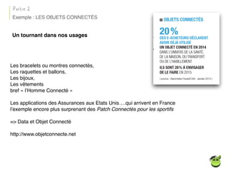 Un tournant dans nos usages
Les bracelets ou montres connectés,
Les raquettes et ballons,
Les bijoux,
Les vêtements
bref « l’Homme Connecté »
Les applications des Assurances aux Etats Unis….qui arrivent en France
l’exemple encore plus surprenant des Patch Connectés pour les sportifs
=> Data et Objet Connecté
http://www.objetconnecte.net
Partie 2
Exemple : LES OBJETS CONNECTÉS
 