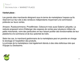 60
Partie 1
DISTRIBUTION > MARKET PLACE
Market place :
Les grands sites marchands désignent sous le terme de marketplace l’espace qu’ils
réservent sur leur site à des vendeurs indépendants moyennant une commission
prélevée sur leurs ventes.
Amazon, Rueducommerce, PriceMinister, Cdiscount mais aussi Galerie Lafayette, La
redoute proposent ainsi d’héberger des espaces de ventes pour plusieurs milliers de
petits marchands, voire des particuliers en leur faisant proﬁter des fonctionnalités de leur
plateforme d’e-commerce et de leur potentiel de traﬁc.
Selon les cas, le marchand gestionnaire de la marketplace peut en prendre en charge
le stockage et l’expédition des produits.
Le principe de la marketplace s’est également étendu à des sites éditoriaux tels que
l’Equipe ou Doctissimo.
 