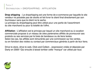 61
Partie 1
DISTRIBUTION > DROPSHIPPING - AFFILIATION
Drop shipping : Le dropshipping est une forme de e-commerce par laquelle le site
vendeur ne possède pas de stocks et fait livrer le client ﬁnal directement par son
fournisseur sans que le client ne le sache.
Le principe du dropshipping peut être utilisé pour une partie de l’assortiment
du site marchand ou pour la totalité de l’offre.
Afﬁliation : L’afﬁliation est le principe par lequel un site marchand ou à vocation
commerciale propose à un réseau de sites partenaires afﬁliés de promouvoir ses
produits ou ses services par le biais de bandeaux ou de liens textes.
Selon les cas, les afﬁliés sont rémunérés par une commission sur les ventes,
ou en fonction des visites ou contact par commerciaux générés à partir de leur liens.
Drive to store, drive to web, Click and Collect…(expression créée et déposée par
Darty en 2009 ! Qui ensuite à laissé tomber cette “marque” car utilisé par tous
 