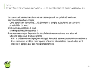 64
Partie 1
STRATÉGIE DE COMMUNICATION : LES DIFFÉRENCES FONDAMENTALES
La communication avant internet se décomposait en publicité media et
communication hors media
Cela paraissait complexe…. Et pourtant si simple aujourd’hui au vue des
possibilités du web !
Des outils accessibles à tous
Même pas besoin d’agence !
Avec comme risque l'apparente simplicité de communiquer sur internet
Et donc beaucoup d’amateurisme !
Ex : la création de campagnes Google Adwords est en apparence accessible a
tous mais rare sont les campagnes efﬁcaces et rentables quand elles sont
créées et gérées par des non professionnels
 
