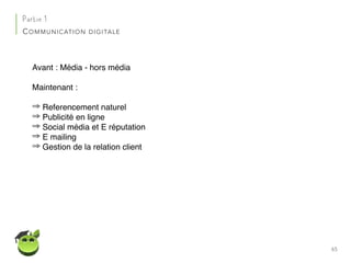 65
Partie 1
COMMUNICATION DIGITALE
Avant : Média - hors média
Maintenant :
⇒ Referencement naturel
⇒ Publicité en ligne
⇒ Social média et E réputation
⇒ E mailing
⇒ Gestion de la relation client
 